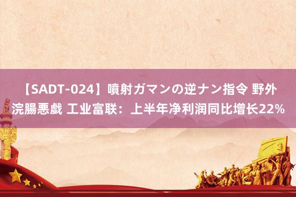 【SADT-024】噴射ガマンの逆ナン指令 野外浣腸悪戯 工业富联：上半年净利润同比增长22%