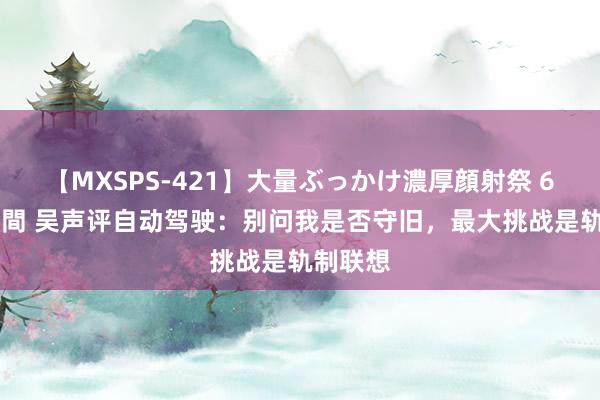 【MXSPS-421】大量ぶっかけ濃厚顔射祭 60人5時間 吴声评自动驾驶：别问我是否守旧，最大挑战是轨制联想