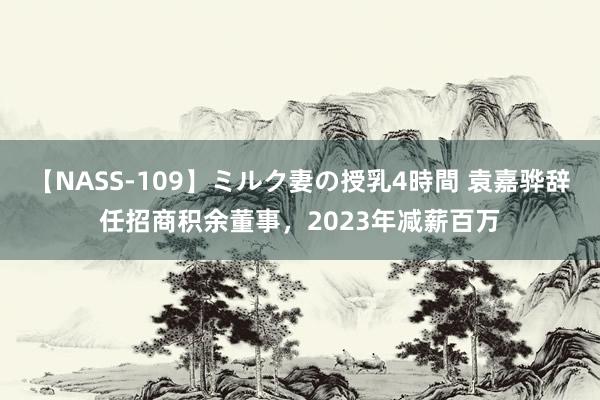 【NASS-109】ミルク妻の授乳4時間 袁嘉骅辞任招商积余董事，2023年减薪百万