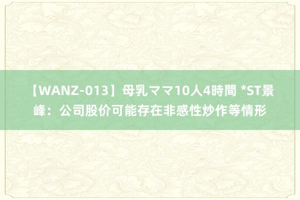 【WANZ-013】母乳ママ10人4時間 *ST景峰：公司股价可能存在非感性炒作等情形