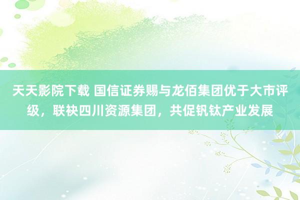 天天影院下载 国信证券赐与龙佰集团优于大市评级，联袂四川资源集团，共促钒钛产业发展