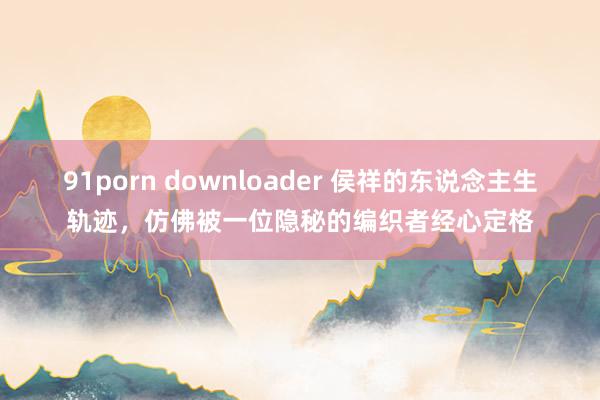 91porn downloader 侯祥的东说念主生轨迹，仿佛被一位隐秘的编织者经心定格