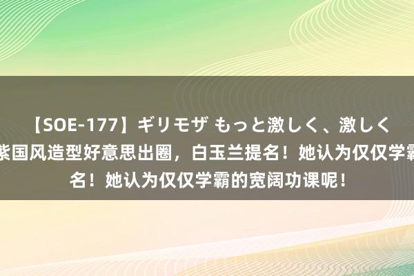 【SOE-177】ギリモザ もっと激しく、激しく突いて Ami 杨紫国风造型好意思出圈，白玉兰提名！她认为仅仅学霸的宽阔功课呢！