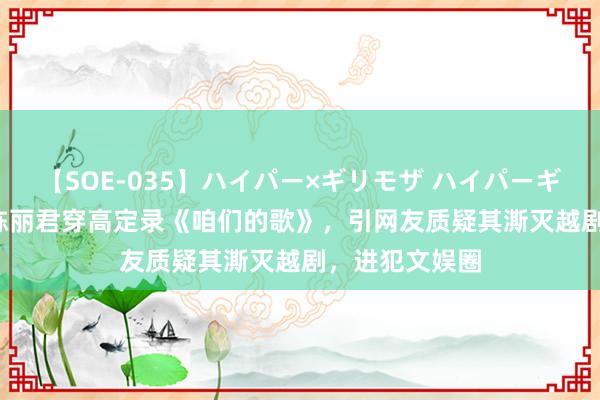 【SOE-035】ハイパー×ギリモザ ハイパーギリモザ Ami 陈丽君穿高定录《咱们的歌》，引网友质疑其澌灭越剧，进犯文娱圈