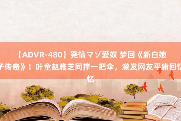 【ADVR-480】発情マゾ愛奴 梦回《新白娘子传奇》！叶童赵雅芝同撑一把伞，激发网友平庸回忆