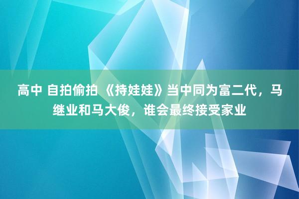 高中 自拍偷拍 《持娃娃》当中同为富二代，马继业和马大俊，谁会最终接受家业