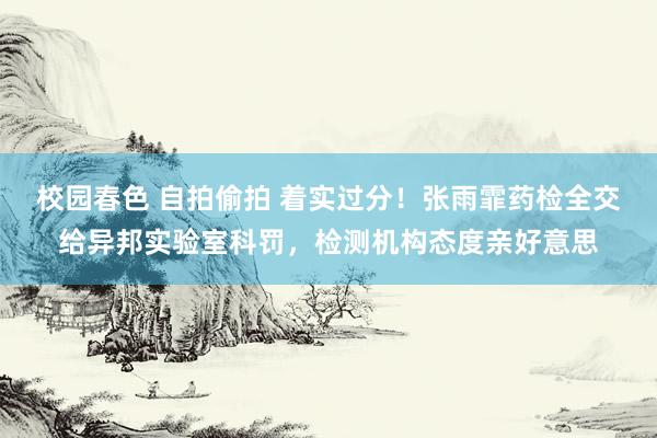 校园春色 自拍偷拍 着实过分！张雨霏药检全交给异邦实验室科罚，检测机构态度亲好意思