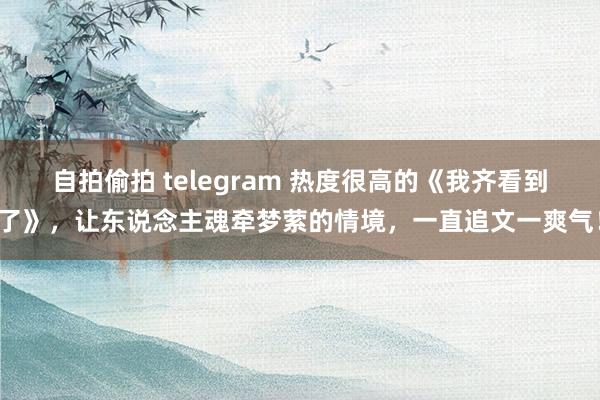 自拍偷拍 telegram 热度很高的《我齐看到了》，让东说念主魂牵梦萦的情境，一直追文一爽气！