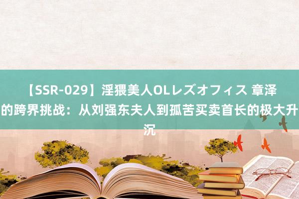 【SSR-029】淫猥美人OLレズオフィス 章泽天的跨界挑战：从刘强东夫人到孤苦买卖首长的极大升沉