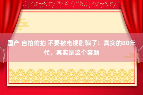 国产 自拍偷拍 不要被电视剧骗了！真实的80年代，其实是这个容颜