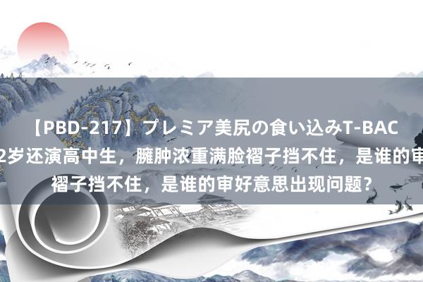 【PBD-217】プレミア美尻の食い込みT-BACK！8時間BEST 32岁还演高中生，臃肿浓重满脸褶子挡不住，是谁的审好意思出现问题？