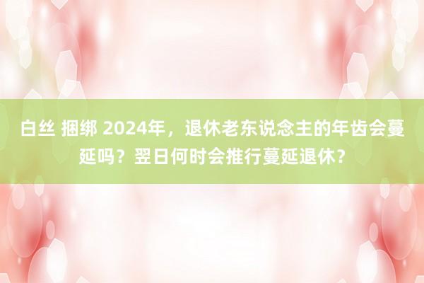 白丝 捆绑 2024年，退休老东说念主的年齿会蔓延吗？翌日何时会推行蔓延退休？