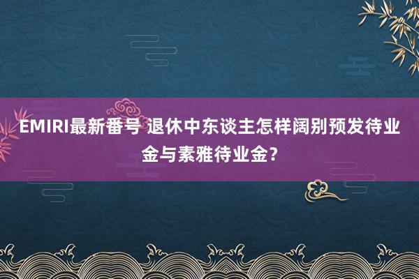 EMIRI最新番号 退休中东谈主怎样阔别预发待业金与素雅待业金？