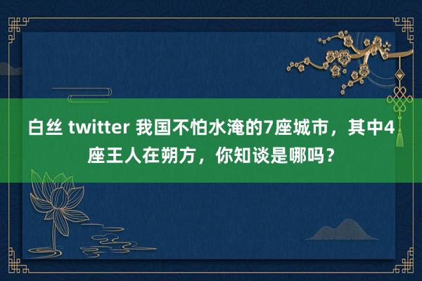 白丝 twitter 我国不怕水淹的7座城市，其中4座王人在朔方，你知谈是哪吗？