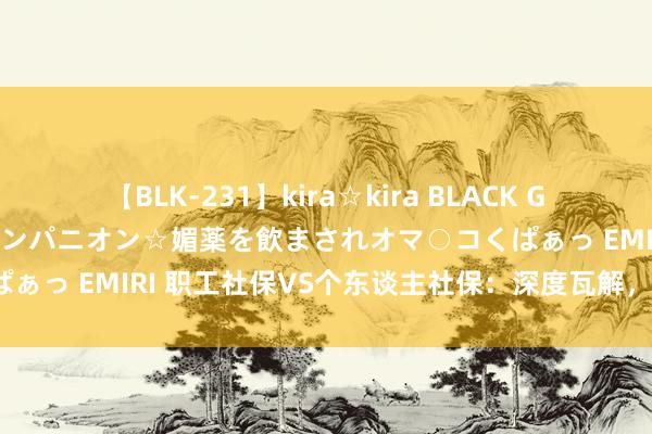 【BLK-231】kira☆kira BLACK GAL 黒ギャル中出し温泉コンパニオン☆媚薬を飲まされオマ○コくぱぁっ EMIRI 职工社保VS个东谈主社保：深度瓦解，哪个更合算？