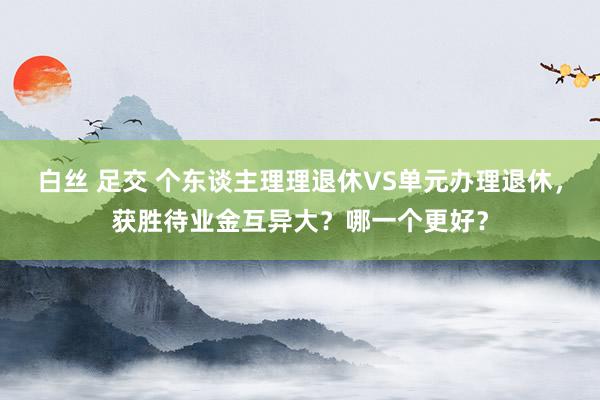 白丝 足交 个东谈主理理退休VS单元办理退休，获胜待业金互异大？哪一个更好？