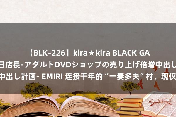 【BLK-226】kira★kira BLACK GAL 黒ギャル露出セクハラ1日店長-アダルトDVDショップの売り上げ倍増中出し計画- EMIRI 连接千年的“一妻多夫”村，现仅剩40户东说念主家