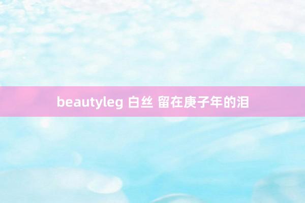 beautyleg 白丝 留在庚子年的泪