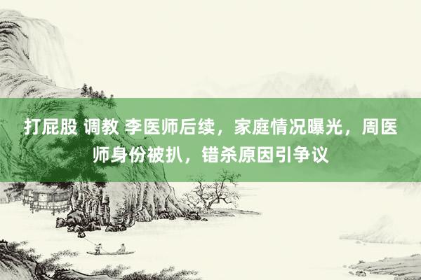 打屁股 调教 李医师后续，家庭情况曝光，周医师身份被扒，错杀原因引争议