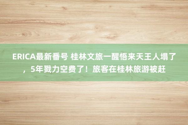 ERICA最新番号 桂林文旅一醒悟来天王人塌了，5年戮力空费了！旅客在桂林旅游被赶