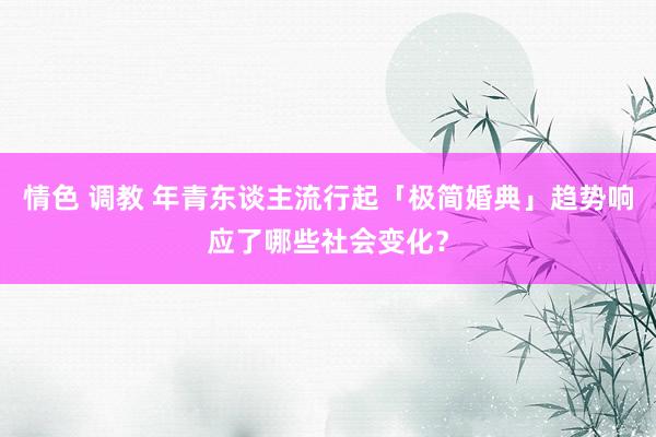 情色 调教 年青东谈主流行起「极简婚典」趋势响应了哪些社会变化？