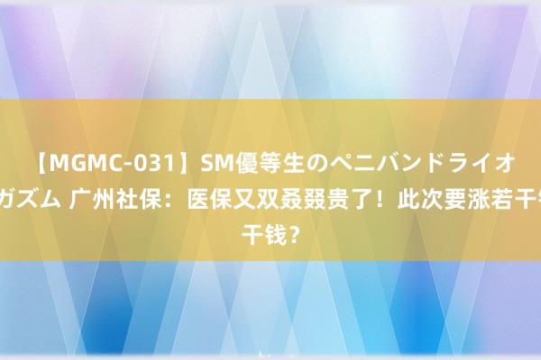 【MGMC-031】SM優等生のペニバンドライオーガズム 广州社保：医保又双叒叕贵了！此次要涨若干钱？