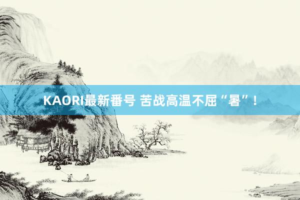 KAORI最新番号 苦战高温不屈“暑”！