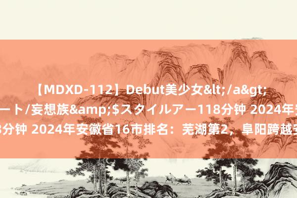 【MDXD-112】Debut美少女</a>2005-02-15スタイルアート/妄想族&$スタイルアー118分钟 2024年安徽省16市排名：芜湖第2，阜阳跨越安庆，宣城第11