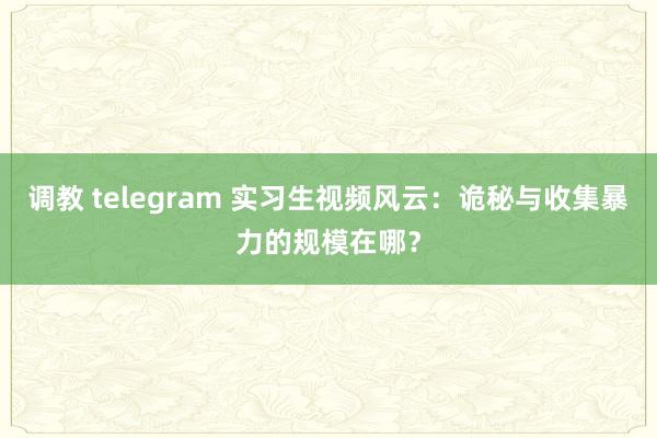 调教 telegram 实习生视频风云：诡秘与收集暴力的规模在哪？