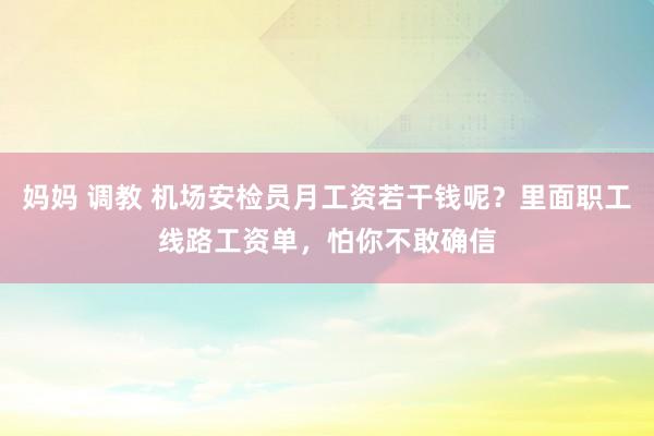 妈妈 调教 机场安检员月工资若干钱呢？里面职工线路工资单，怕你不敢确信