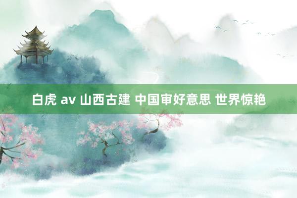 白虎 av 山西古建 中国审好意思 世界惊艳