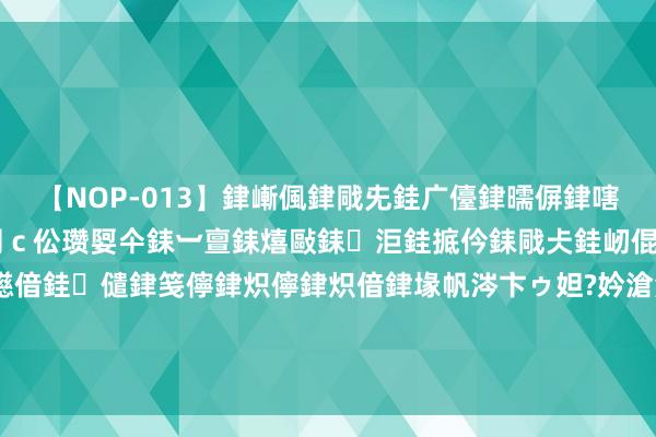 【NOP-013】銉嶃偑銉戙兂銈广儓銉曘偋銉嗐偅銉冦偡銉er.13 闅ｃ伀瓒娿仐銇︺亶銇熺敺銇洰銈掋仱銇戙仧銈屻倱銇曘倱銇€併儫銉嬨偣銈儙銉笺儜銉炽儜銉炽偣銉堟帆涔卞ゥ妲?妗滄湪銈屻倱 别盲目跟风作念自流幽谷面了！过来东谈主终于说了真话：不要再踩坑