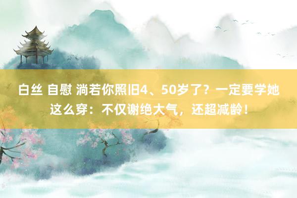 白丝 自慰 淌若你照旧4、50岁了？一定要学她这么穿：不仅谢绝大气，还超减龄！