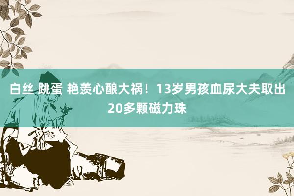 白丝 跳蛋 艳羡心酿大祸！13岁男孩血尿大夫取出20多颗磁力珠