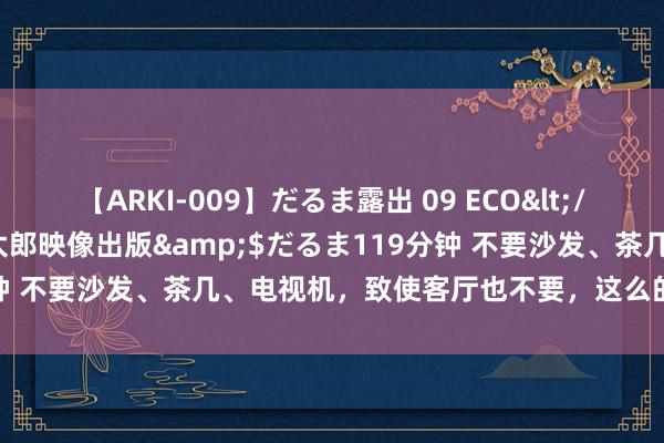 【ARKI-009】だるま露出 09 ECO</a>2008-06-19桃太郎映像出版&$だるま119分钟 不要沙发、茶几、电视机，致使客厅也不要，这么的家该如何缠绵？