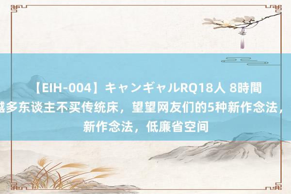 【EIH-004】キャンギャルRQ18人 8時間 为何越来越多东谈主不买传统床，望望网友们的5种新作念法，低廉省空间