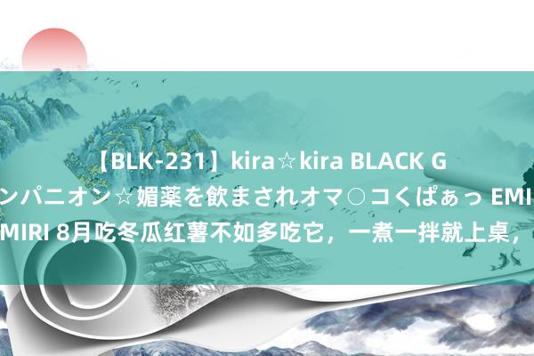 【BLK-231】kira☆kira BLACK GAL 黒ギャル中出し温泉コンパニオン☆媚薬を飲まされオマ○コくぱぁっ EMIRI 8月吃冬瓜红薯不如多吃它，一煮一拌就上桌，鲜香隽永当菜又当饭