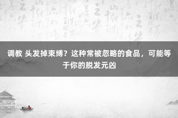 调教 头发掉束缚？这种常被忽略的食品，可能等于你的脱发元凶