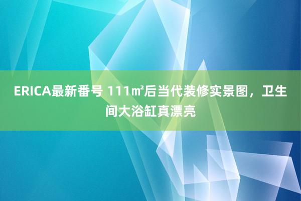 ERICA最新番号 111㎡后当代装修实景图，卫生间大浴缸真漂亮