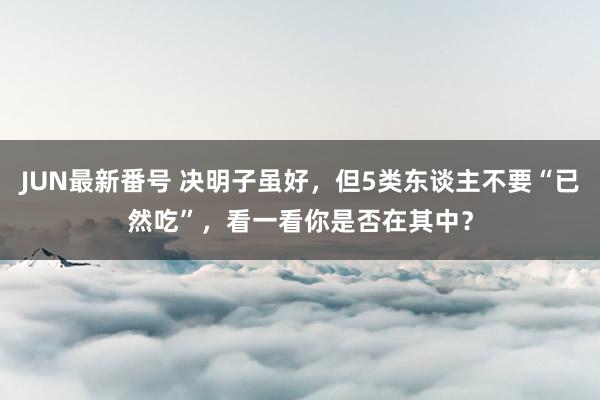 JUN最新番号 决明子虽好，但5类东谈主不要“已然吃”，看一看你是否在其中？