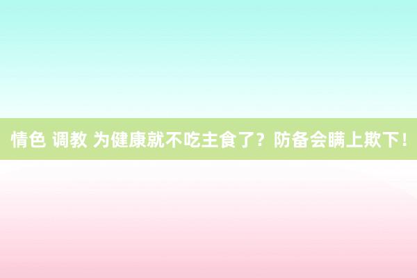 情色 调教 为健康就不吃主食了？防备会瞒上欺下！