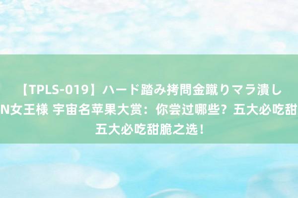 【TPLS-019】ハード踏み拷問金蹴りマラ潰し処刑 JUN女王様 宇宙名苹果大赏：你尝过哪些？五大必吃甜脆之选！