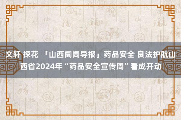 文轩 探花 「山西阛阓导报」药品安全 良法护航山西省2024年“药品安全宣传周”看成开动