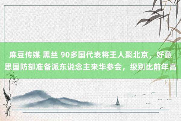 麻豆传媒 黑丝 90多国代表将王人聚北京，好意思国防部准备派东说念主来华参会，级别比前年高