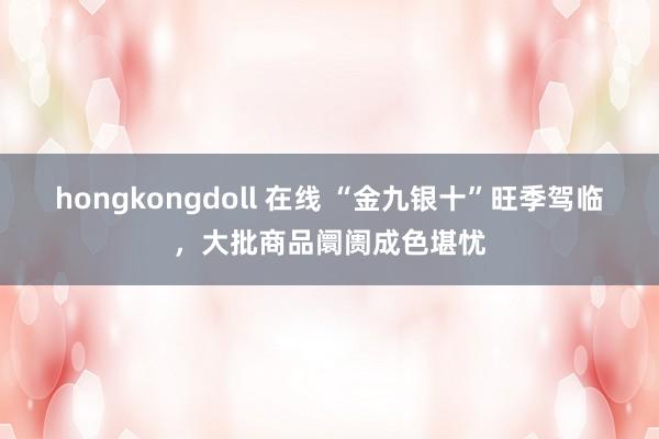 hongkongdoll 在线 “金九银十”旺季驾临，大批商品阛阓成色堪忧