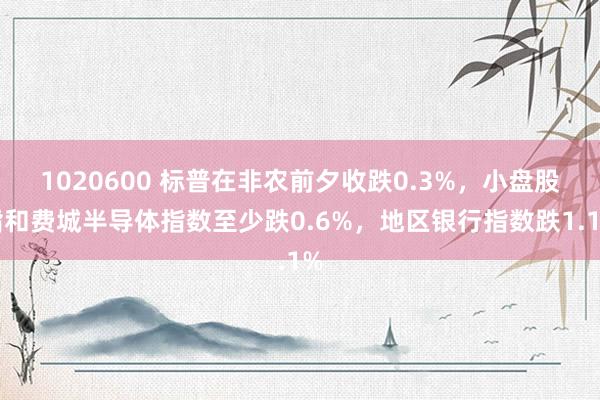 1020600 标普在非农前夕收跌0.3%，小盘股指和费城半导体指数至少跌0.6%，地区银行指数跌1.1%