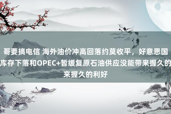 哥要搞电信 海外油价冲高回落约莫收平，好意思国原油库存下落和OPEC+暂缓复原石油供应没能带来握久的利好