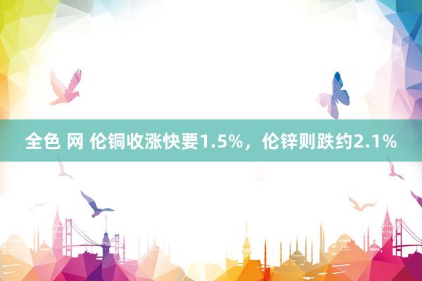 全色 网 伦铜收涨快要1.5%，伦锌则跌约2.1%