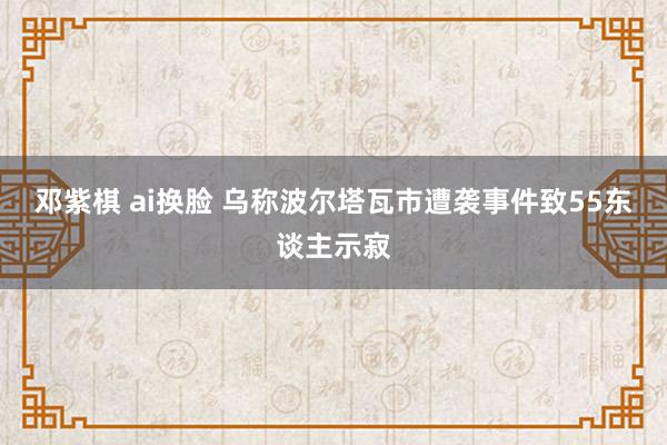 邓紫棋 ai换脸 乌称波尔塔瓦市遭袭事件致55东谈主示寂