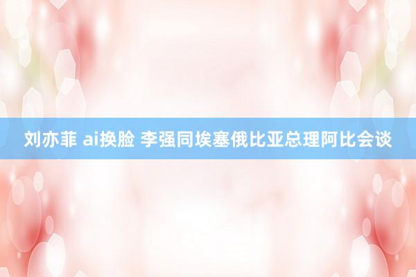 刘亦菲 ai换脸 李强同埃塞俄比亚总理阿比会谈